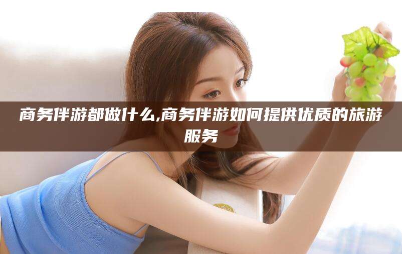 涿州商务伴游都做什么,商务伴游如何提供优质的旅游服务