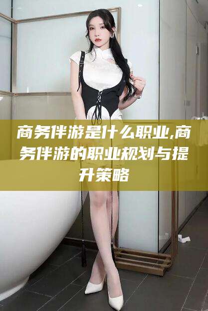 涿州商务伴游是什么职业,商务伴游的职业规划与提升策略