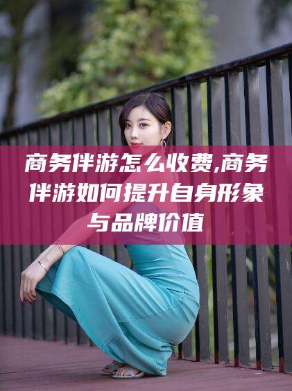 涿州商务伴游怎么收费,商务伴游如何提升自身形象与品牌价值