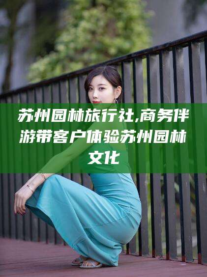 涿州苏州园林旅行社,商务伴游带客户体验苏州园林文化