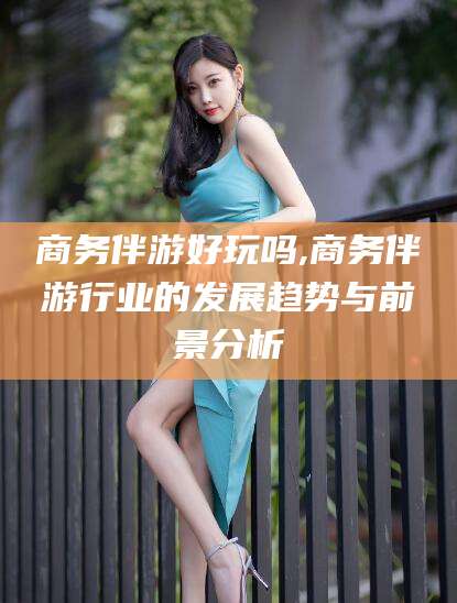 涿州商务伴游好玩吗,商务伴游行业的发展趋势与前景分析