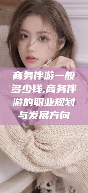 涿州商务伴游一般多少钱,商务伴游的职业规划与发展方向