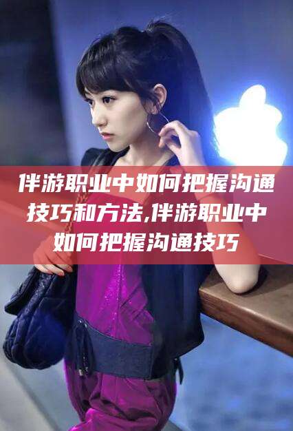 涿州伴游职业中如何把握沟通技巧和方法,伴游职业中如何把握沟通技巧