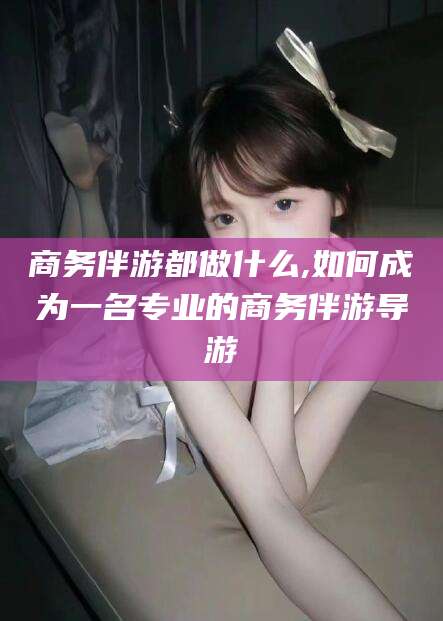 涿州商务伴游都做什么,如何成为一名专业的商务伴游导游