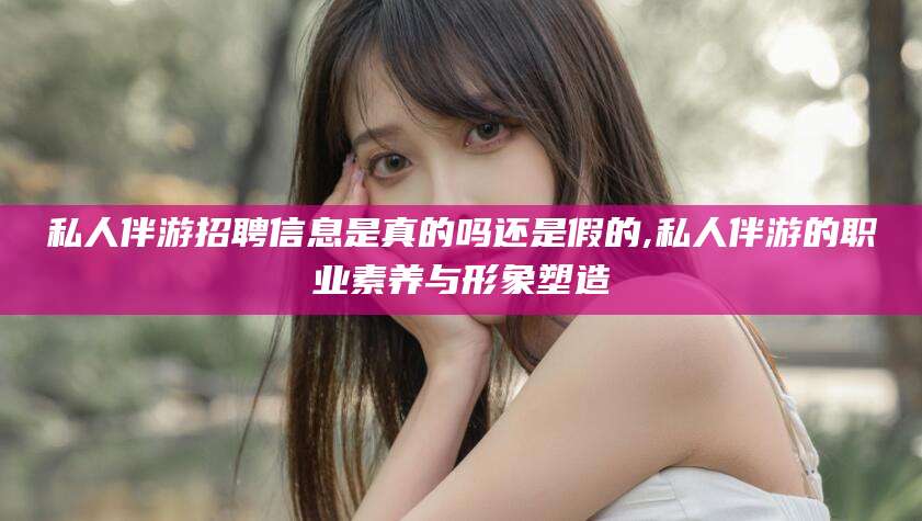 涿州私人伴游招聘信息是真的吗还是假的,私人伴游的职业素养与形象塑造