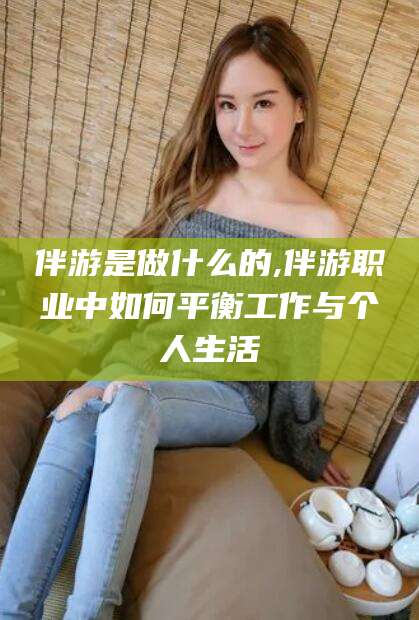 涿州伴游是做什么的,伴游职业中如何平衡工作与个人生活