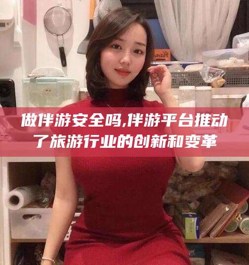 涿州做伴游安全吗,伴游平台推动了旅游行业的创新和变革