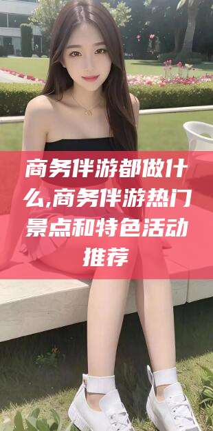 涿州商务伴游都做什么,商务伴游热门景点和特色活动推荐