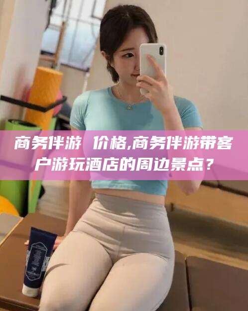 涿州商务伴游 价格,商务伴游带客户游玩酒店的周边景点？