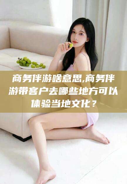 涿州商务伴游啥意思,商务伴游带客户去哪些地方可以体验当地文化？