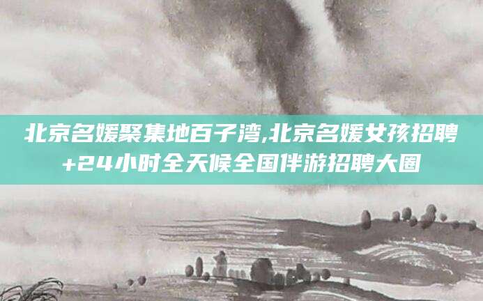 涿州北京名媛聚集地百子湾,北京名媛女孩招聘+24小时全天候全国伴游招聘大圈