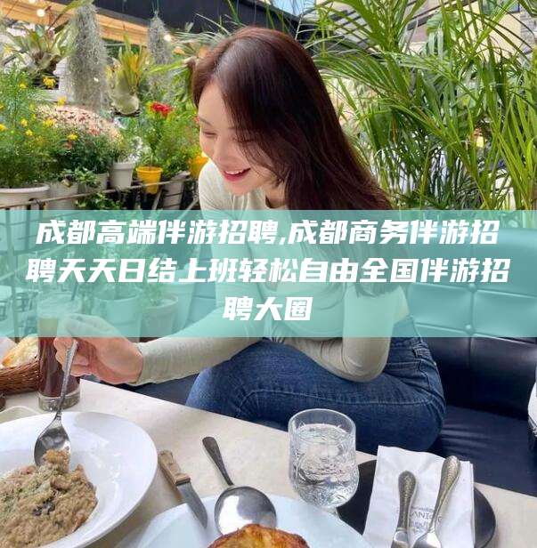 涿州成都高端伴游招聘,成都商务伴游招聘天天日结上班轻松自由全国伴游招聘大圈