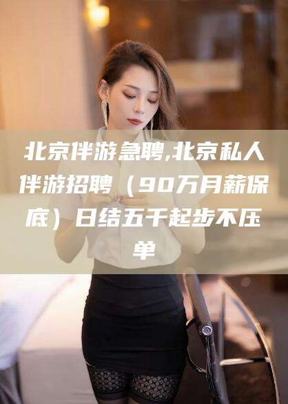 涿州北京伴游急聘,北京私人伴游招聘（90万月薪保底）日结五千起步不压单