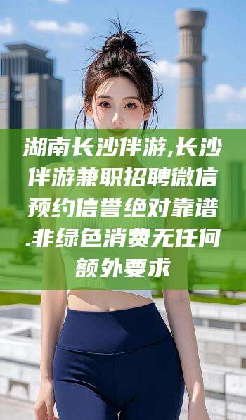 涿州湖南长沙伴游,长沙伴游兼职招聘微信预约信誉绝对靠谱.非绿色消费无任何额外要求