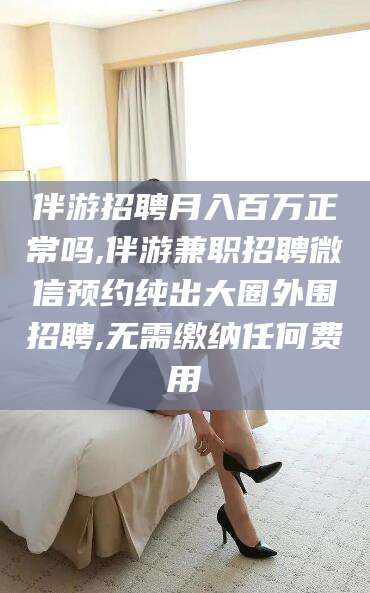涿州伴游招聘月入百万正常吗,伴游兼职招聘微信预约纯出大圈外围招聘,无需缴纳任何费用