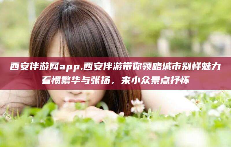 涿州西安伴游网app,西安伴游带你领略城市别样魅力看惯繁华与张扬，来小众景点抒怀