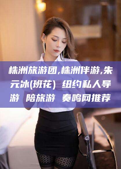 涿州株洲旅游团,株洲伴游,朱元冰(班花) 纽约私人导游 陪旅游 奏鸣网推荐