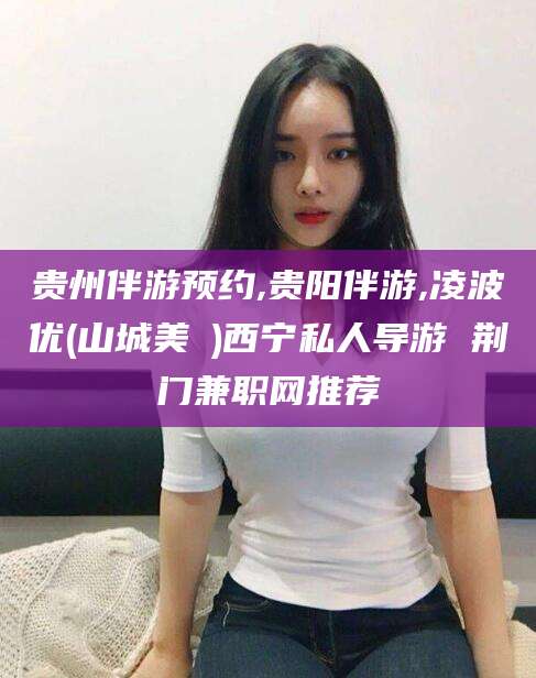 涿州贵州伴游预约,贵阳伴游,凌波优(山城美姫)西宁私人导游 荆门兼职网推荐