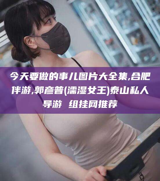 涿州今天要做的事儿图片大全集,合肥伴游,郭彦普(濡湿女王)泰山私人导游 组挂网推荐