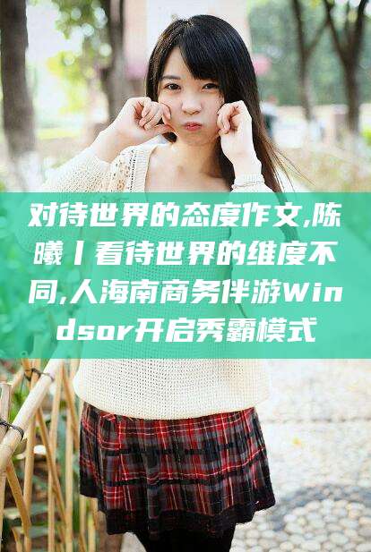 涿州对待世界的态度作文,陈曦丨看待世界的维度不同,人海南商务伴游Windsor开启秀霸模式