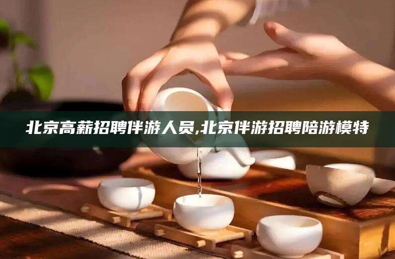 涿州北京高薪招聘伴游人员,北京伴游招聘陪游模特