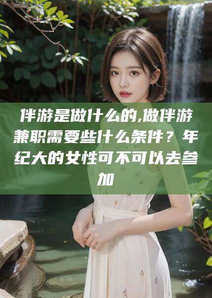 涿州伴游是做什么的,做伴游兼职需要些什么条件？年纪大的女性可不可以去参加