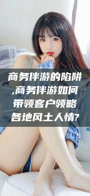 涿州商务伴游的陷阱,商务伴游如何带领客户领略各地风土人情?