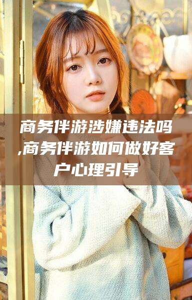涿州商务伴游涉嫌违法吗,商务伴游如何做好客户心理引导