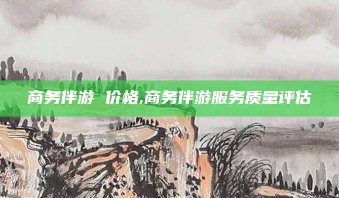 涿州商务伴游 价格,商务伴游服务质量评估