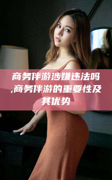 涿州商务伴游涉嫌违法吗,商务伴游的重要性及其优势