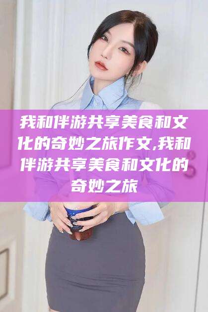 涿州我和伴游共享美食和文化的奇妙之旅作文,我和伴游共享美食和文化的奇妙之旅