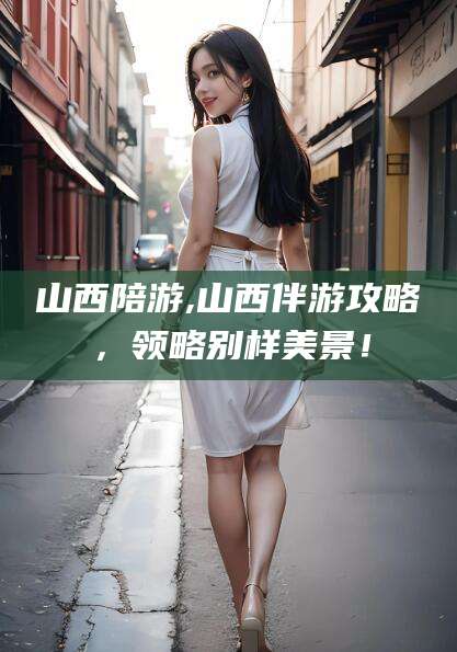 涿州山西陪游,山西伴游攻略，领略别样美景！