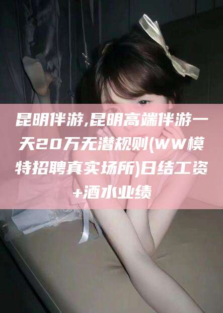 涿州昆明伴游,昆明高端伴游一天20万无潜规则(WW模特招聘真实场所)日结工资+酒水业绩