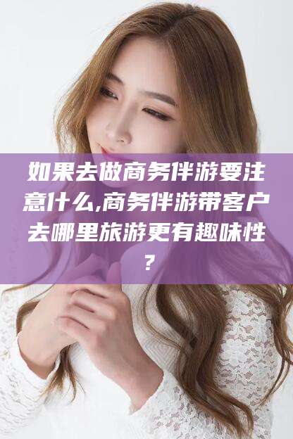 涿州如果去做商务伴游要注意什么,商务伴游带客户去哪里旅游更有趣味性？