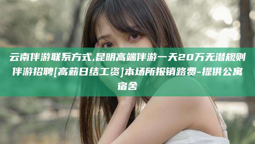 涿州云南伴游联系方式,昆明高端伴游一天20万无潜规则伴游招聘[高薪日结工资]本场所报销路费-提供公寓宿舍