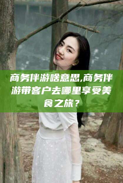 涿州商务伴游啥意思,商务伴游带客户去哪里享受美食之旅？