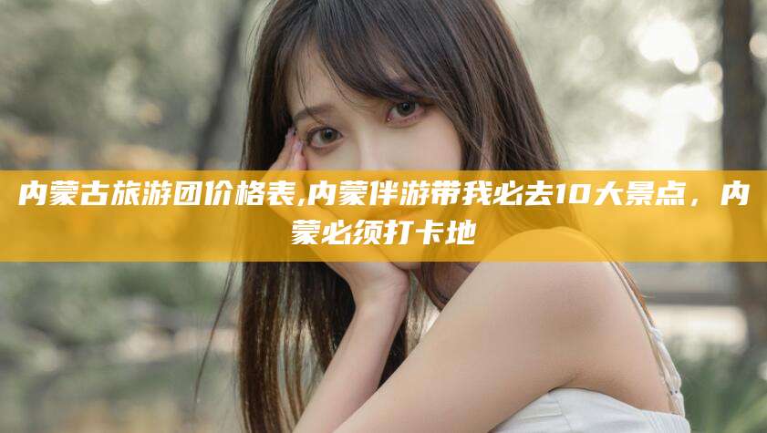 涿州内蒙古旅游团价格表,内蒙伴游带我必去10大景点，内蒙必须打卡地