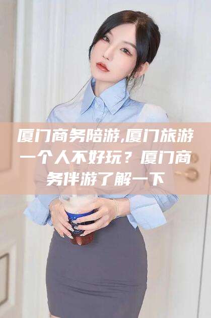 涿州厦门商务陪游,厦门旅游一个人不好玩？厦门商务伴游了解一下