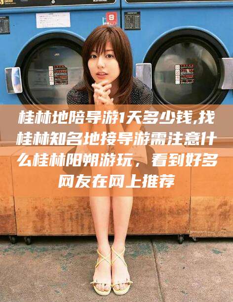 涿州桂林地陪导游1天多少钱,找桂林知名地接导游需注意什么桂林阳朔游玩，看到好多网友在网上推荐