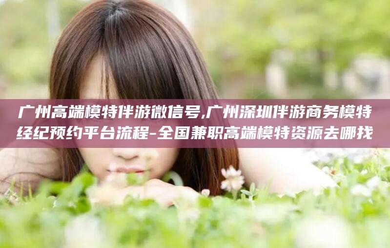 涿州广州高端模特伴游微信号,广州深圳伴游商务模特经纪预约平台流程-全国兼职高端模特资源去哪找