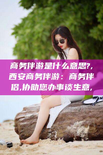 涿州商务伴游是什么意思?,西安商务伴游：商务伴侣,协助您办事谈生意,