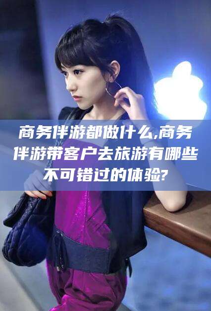 涿州商务伴游都做什么,商务伴游带客户去旅游有哪些不可错过的体验?