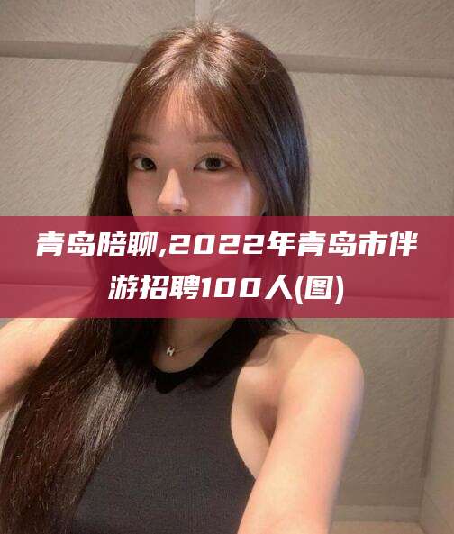 涿州青岛陪聊,2022年青岛市伴游招聘100人(图)