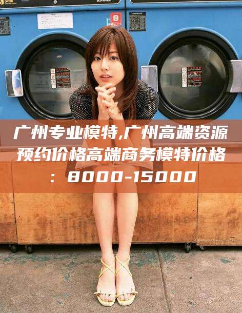 涿州广州专业模特,广州高端资源预约价格高端商务模特价格：8000-15000