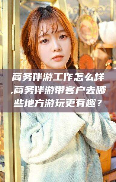 涿州商务伴游工作怎么样,商务伴游带客户去哪些地方游玩更有趣？