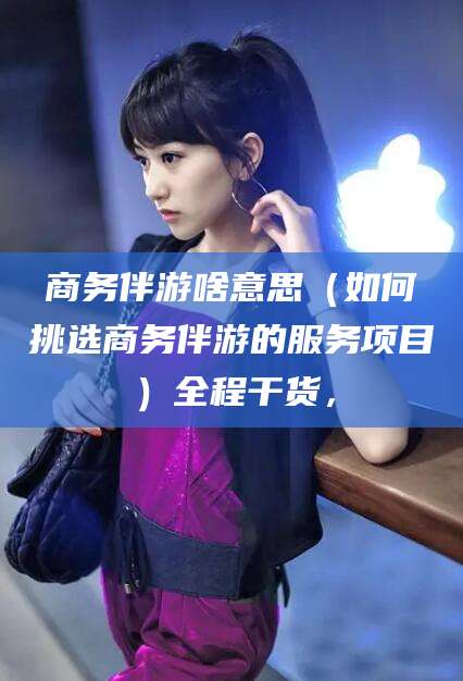 商务伴游啥意思(如何挑选商务伴游的服务项目)全程干货,