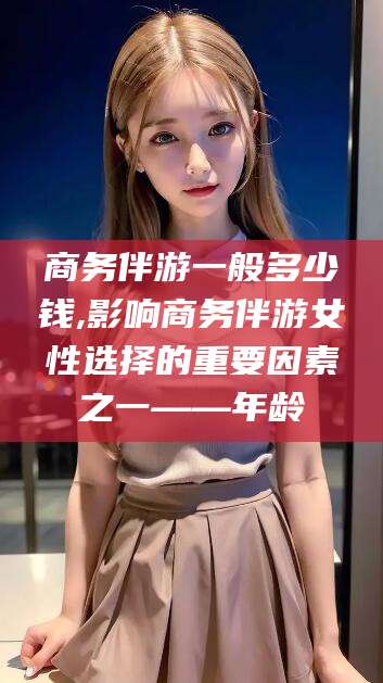涿州商务伴游一般多少钱,影响商务伴游女性选择的重要因素之一——年龄