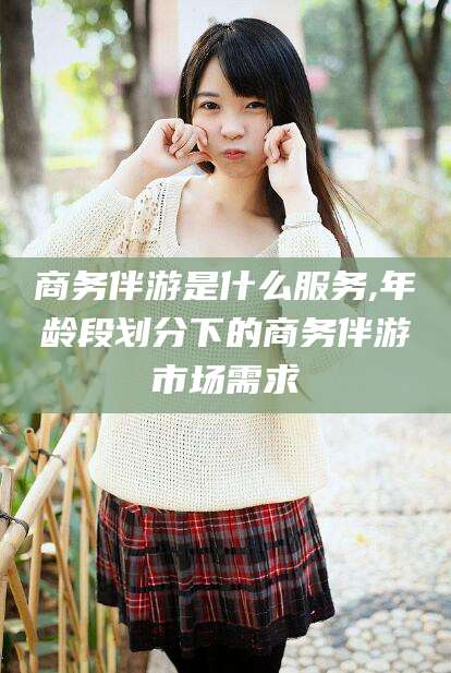 涿州商务伴游是什么服务,年龄段划分下的商务伴游市场需求