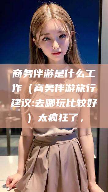 涿州商务伴游是什么工作（商务伴游旅行建议:去哪玩比较好）太疯狂了，