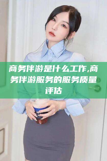 涿州商务伴游是什么工作,商务伴游服务的服务质量评估